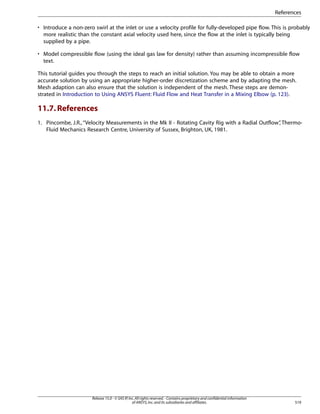References
• Introduce a non-zero swirl at the inlet or use a velocity profile for fully-developed pipe flow. This is probably
more realistic than the constant axial velocity used here, since the flow at the inlet is typically being
supplied by a pipe.
• Model compressible flow (using the ideal gas law for density) rather than assuming incompressible flow
text.
This tutorial guides you through the steps to reach an initial solution. You may be able to obtain a more
accurate solution by using an appropriate higher-order discretization scheme and by adapting the mesh.
Mesh adaption can also ensure that the solution is independent of the mesh. These steps are demonstrated in Introduction to Using ANSYS Fluent: Fluid Flow and Heat Transfer in a Mixing Elbow (p. 123).

11.7. References
1. Pincombe, J.R., “Velocity Measurements in the Mk II - Rotating Cavity Rig with a Radial Outflow” Thermo,
Fluid Mechanics Research Centre, University of Sussex, Brighton, UK, 1981.

Release 15.0 - © SAS IP, Inc. All rights reserved. - Contains proprietary and confidential information
of ANSYS, Inc. and its subsidiaries and affiliates.

519

 