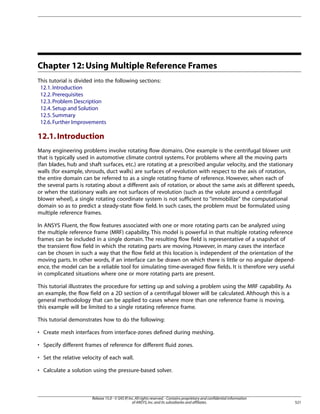 Chapter 12: Using Multiple Reference Frames
This tutorial is divided into the following sections:
12.1. Introduction
12.2. Prerequisites
12.3. Problem Description
12.4. Setup and Solution
12.5. Summary
12.6. Further Improvements

12.1. Introduction
Many engineering problems involve rotating flow domains. One example is the centrifugal blower unit
that is typically used in automotive climate control systems. For problems where all the moving parts
(fan blades, hub and shaft surfaces, etc.) are rotating at a prescribed angular velocity, and the stationary
walls (for example, shrouds, duct walls) are surfaces of revolution with respect to the axis of rotation,
the entire domain can be referred to as a single rotating frame of reference. However, when each of
the several parts is rotating about a different axis of rotation, or about the same axis at different speeds,
or when the stationary walls are not surfaces of revolution (such as the volute around a centrifugal
blower wheel), a single rotating coordinate system is not sufficient to “immobilize the computational
domain so as to predict a steady-state flow field. In such cases, the problem must be formulated using
multiple reference frames.
In ANSYS Fluent, the flow features associated with one or more rotating parts can be analyzed using
the multiple reference frame (MRF) capability. This model is powerful in that multiple rotating reference
frames can be included in a single domain. The resulting flow field is representative of a snapshot of
the transient flow field in which the rotating parts are moving. However, in many cases the interface
can be chosen in such a way that the flow field at this location is independent of the orientation of the
moving parts. In other words, if an interface can be drawn on which there is little or no angular dependence, the model can be a reliable tool for simulating time-averaged flow fields. It is therefore very useful
in complicated situations where one or more rotating parts are present.
This tutorial illustrates the procedure for setting up and solving a problem using the MRF capability. As
an example, the flow field on a 2D section of a centrifugal blower will be calculated. Although this is a
general methodology that can be applied to cases where more than one reference frame is moving,
this example will be limited to a single rotating reference frame.
This tutorial demonstrates how to do the following:
• Create mesh interfaces from interface-zones defined during meshing.
• Specify different frames of reference for different fluid zones.
• Set the relative velocity of each wall.
• Calculate a solution using the pressure-based solver.

Release 15.0 - © SAS IP, Inc. All rights reserved. - Contains proprietary and confidential information
of ANSYS, Inc. and its subsidiaries and affiliates.

521

 