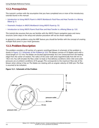 Using Multiple Reference Frames

12.2. Prerequisites
This tutorial is written with the assumption that you have completed one or more of the introductory
tutorials found in this manual:
• Introduction to Using ANSYS Fluent in ANSYS Workbench: Fluid Flow and Heat Transfer in a Mixing
Elbow (p. 1)
• Parametric Analysis in ANSYS Workbench Using ANSYS Fluent (p. 73)
• Introduction to Using ANSYS Fluent: Fluid Flow and Heat Transfer in a Mixing Elbow (p. 123)
This tutorial also assumes that you are familiar with the ANSYS Fluent navigation pane and menu
structure. Some steps in the setup and solution procedure will not be shown explicitly.
In general, to solve problems using the MRF feature, you should be familiar with the concept of creating
multiple fluid zones in your mesh generator.

12.3. Problem Description
This problem considers a 2D section of a generic centrifugal blower. A schematic of the problem is
shown in Figure 12.1: Schematic of the Problem (p. 522). The blower consists of 32 blades, each with a
chord length of 13.5 mm. The blades are located approximately 56.5 mm (measured from the leading
edge) from the center of rotation. The radius of the outer wall varies logarithmically from 80 mm to
146.5 mm. You will simulate the flow under no load, or free-delivery conditions when inlet and outlet
pressures are at ambient conditions (0 Pa gauge). This corresponds to the maximum flow-rate of the
blower when sitting in free air. The blades are rotating with an angular velocity of 2500 rpm. The flow
is assumed to be turbulent.
Figure 12.1: Schematic of the Problem

522

Release 15.0 - © SAS IP, Inc. All rights reserved. - Contains proprietary and confidential information
of ANSYS, Inc. and its subsidiaries and affiliates.

 