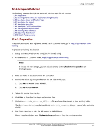 Setup and Solution

12.4. Setup and Solution
The following sections describe the setup and solution steps for this tutorial:
12.4.1. Preparation
12.4.2. Reading and Checking the Mesh and Setting the Units
12.4.3. Specifying Solver and Analysis Type
12.4.4. Specifying the Models
12.4.5. Specifying Materials
12.4.6. Specifying Cell Zone Conditions
12.4.7. Setting Boundary Conditions
12.4.8. Defining Mesh Interfaces
12.4.9. Obtaining the Solution
12.4.10. Step 9: Postprocessing

12.4.1. Preparation
To access tutorials and their input files on the ANSYS Customer Portal, go to http://support.ansys.com/
training.
To prepare for running this tutorial:
1.

Set up a working folder on the computer you will be using.

2.

Go to the ANSYS Customer Portal, https://support.ansys.com/training.

Note
If you do not have a login, you can request one by clicking Customer Registration on
the log in page.

3.

Enter the name of this tutorial into the search bar.

4.

Narrow the results by using the filter on the left side of the page.
a.

Click ANSYS Fluent under Product.

b.

Click 15.0 under Version.

5.

Select this tutorial from the list.

6.

Click Files to download the input and solution files.

7.

Unzip the multiple_rotating_R150.zip file you have downloaded to your working folder.
The file, blower-2d.msh can be found in the multiple_rotating directory created after unzipping
the file.

8.

Use Fluent Launcher to start the 2D version of ANSYS Fluent.
Fluent Launcher displays your Display Options preferences from the previous session.

Release 15.0 - © SAS IP, Inc. All rights reserved. - Contains proprietary and confidential information
of ANSYS, Inc. and its subsidiaries and affiliates.

523

 