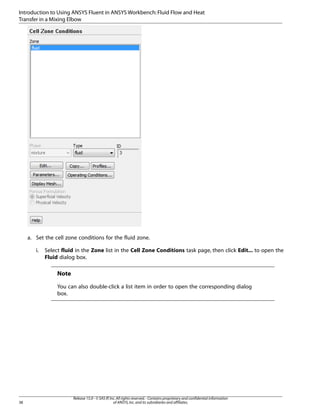 Introduction to Using ANSYS Fluent in ANSYS Workbench: Fluid Flow and Heat
Transfer in a Mixing Elbow

a. Set the cell zone conditions for the fluid zone.
i.

Select fluid in the Zone list in the Cell Zone Conditions task page, then click Edit... to open the
Fluid dialog box.

Note
You can also double-click a list item in order to open the corresponding dialog
box.

38

Release 15.0 - © SAS IP, Inc. All rights reserved. - Contains proprietary and confidential information
of ANSYS, Inc. and its subsidiaries and affiliates.

 