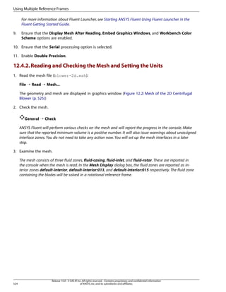Using Multiple Reference Frames
For more information about Fluent Launcher, see Starting ANSYS Fluent Using Fluent Launcher in the
Fluent Getting Started Guide.
9.

Ensure that the Display Mesh After Reading, Embed Graphics Windows, and Workbench Color
Scheme options are enabled.

10. Ensure that the Serial processing option is selected.
11. Enable Double Precision.

12.4.2. Reading and Checking the Mesh and Setting the Units
1. Read the mesh file (blower-2d.msh).
File ¡ Read ¡ Mesh...
The geometry and mesh are displayed in graphics window (Figure 12.2: Mesh of the 2D Centrifugal
Blower (p. 525))
2. Check the mesh.
General ¡ Check
ANSYS Fluent will perform various checks on the mesh and will report the progress in the console. Make
sure that the reported minimum volume is a positive number. It will also issue warnings about unassigned
interface zones. You do not need to take any action now. You will set up the mesh interfaces in a later
step.
3. Examine the mesh.
The mesh consists of three fluid zones, fluid-casing, fluid-inlet, and fluid-rotor. These are reported in
the console when the mesh is read. In the Mesh Display dialog box, the fluid zones are reported as interior zones default-interior, default-interior:013, and default-interior:015 respectively. The fluid zone
containing the blades will be solved in a rotational reference frame.

524

Release 15.0 - © SAS IP, Inc. All rights reserved. - Contains proprietary and confidential information
of ANSYS, Inc. and its subsidiaries and affiliates.

 