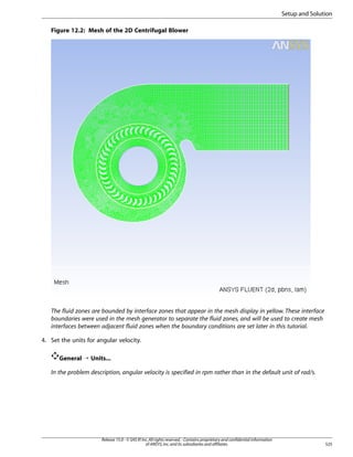 Setup and Solution
Figure 12.2: Mesh of the 2D Centrifugal Blower

The fluid zones are bounded by interface zones that appear in the mesh display in yellow. These interface
boundaries were used in the mesh generator to separate the fluid zones, and will be used to create mesh
interfaces between adjacent fluid zones when the boundary conditions are set later in this tutorial.
4. Set the units for angular velocity.
General ¡ Units...
In the problem description, angular velocity is specified in rpm rather than in the default unit of rad/s.

Release 15.0 - © SAS IP, Inc. All rights reserved. - Contains proprietary and confidential information
of ANSYS, Inc. and its subsidiaries and affiliates.

525

 