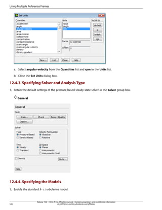 Using Multiple Reference Frames

a. Select angular-velocity from the Quantities list and rpm in the Units list.
b. Close the Set Units dialog box.

12.4.3. Specifying Solver and Analysis Type
1. Retain the default settings of the pressure-based steady-state solver in the Solver group box.
General

12.4.4. Specifying the Models
1. Enable the standard -

¡  

526

turbulence model.

Release 15.0 - © SAS IP, Inc. All rights reserved. - Contains proprietary and confidential information
of ANSYS, Inc. and its subsidiaries and affiliates.

 