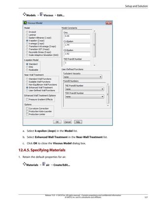 Setup and Solution
Models ¡

Viscous ¡ Edit...

a. Select k-epsilon (2eqn) in the Model list.
b. Select Enhanced Wall Treatment in the Near-Wall Treatment list.
c. Click OK to close the Viscous Model dialog box.

12.4.5. Specifying Materials
1. Retain the default properties for air.
Materials ¡

air ¡ Create/Edit...

Release 15.0 - © SAS IP, Inc. All rights reserved. - Contains proprietary and confidential information
of ANSYS, Inc. and its subsidiaries and affiliates.

527

 