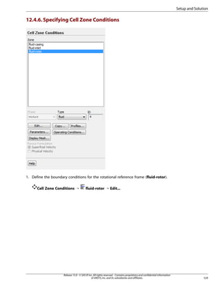 Setup and Solution

12.4.6. Specifying Cell Zone Conditions

1. Define the boundary conditions for the rotational reference frame (fluid-rotor).
Cell Zone Conditions ¡

fluid-rotor ¡ Edit...

Release 15.0 - © SAS IP, Inc. All rights reserved. - Contains proprietary and confidential information
of ANSYS, Inc. and its subsidiaries and affiliates.

529

 