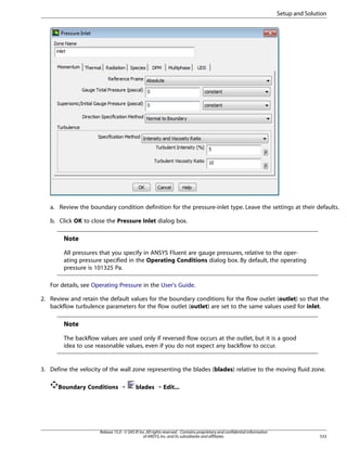 Setup and Solution

a. Review the boundary condition definition for the pressure-inlet type. Leave the settings at their defaults.
b. Click OK to close the Pressure Inlet dialog box.

Note
All pressures that you specify in ANSYS Fluent are gauge pressures, relative to the operating pressure specified in the Operating Conditions dialog box. By default, the operating
pressure is 101325 Pa.
For details, see Operating Pressure in the User's Guide.
2. Review and retain the default values for the boundary conditions for the flow outlet (outlet) so that the
backflow turbulence parameters for the flow outlet (outlet) are set to the same values used for inlet.

Note
The backflow values are used only if reversed flow occurs at the outlet, but it is a good
idea to use reasonable values, even if you do not expect any backflow to occur.

3. Define the velocity of the wall zone representing the blades (blades) relative to the moving fluid zone.
Boundary Conditions ¡

blades ¡ Edit...

Release 15.0 - © SAS IP, Inc. All rights reserved. - Contains proprietary and confidential information
of ANSYS, Inc. and its subsidiaries and affiliates.

533

 