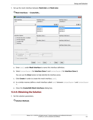 Setup and Solution
1. Set up the mesh interface between fluid-inlet and fluid-rotor.
Mesh Interfaces ¡ Create/Edit...

a. Enter int1 under Mesh Interface to name this interface definition.
b. Select interface-1 for Interface Zone 1 and interface-2 for Interface Zone 2.
You can use the Draw button to help identify the interface-zones.
c. Click Create in order to create the mesh interface, int1.
d. In a similar manner, define a mesh interface called int2 between interface-3 and interface4.
e. Close the Create/Edit Mesh Interfaces dialog box.

12.4.9. Obtaining the Solution
1. Set the solution parameters.
Solution Methods

Release 15.0 - © SAS IP, Inc. All rights reserved. - Contains proprietary and confidential information
of ANSYS, Inc. and its subsidiaries and affiliates.

535

 