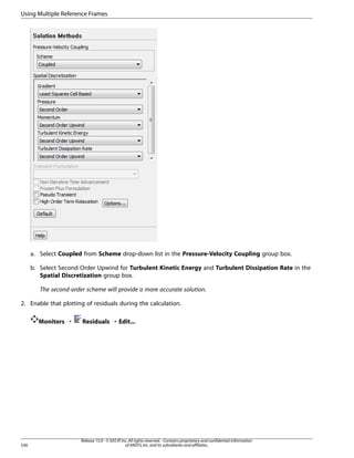 Using Multiple Reference Frames

a. Select Coupled from Scheme drop-down list in the Pressure-Velocity Coupling group box.
b. Select Second Order Upwind for Turbulent Kinetic Energy and Turbulent Dissipation Rate in the
Spatial Discretization group box.
The second-order scheme will provide a more accurate solution.
2. Enable that plotting of residuals during the calculation.
Monitors ¡

536

Residuals ¡ Edit...

Release 15.0 - © SAS IP, Inc. All rights reserved. - Contains proprietary and confidential information
of ANSYS, Inc. and its subsidiaries and affiliates.

 