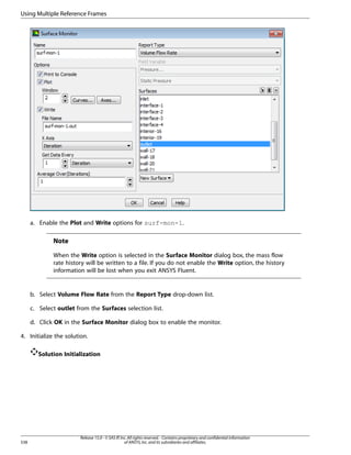 Using Multiple Reference Frames

a. Enable the Plot and Write options for surf-mon-1.

Note
When the Write option is selected in the Surface Monitor dialog box, the mass flow
rate history will be written to a file. If you do not enable the Write option, the history
information will be lost when you exit ANSYS Fluent.

b. Select Volume Flow Rate from the Report Type drop-down list.
c. Select outlet from the Surfaces selection list.
d. Click OK in the Surface Monitor dialog box to enable the monitor.
4. Initialize the solution.
Solution Initialization

538

Release 15.0 - © SAS IP, Inc. All rights reserved. - Contains proprietary and confidential information
of ANSYS, Inc. and its subsidiaries and affiliates.

 