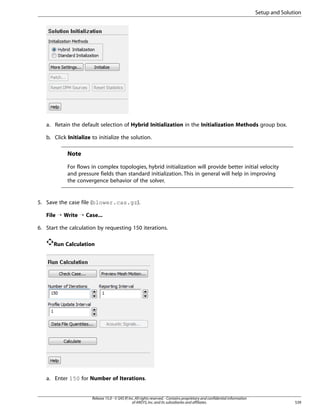 Setup and Solution

a. Retain the default selection of Hybrid Initialization in the Initialization Methods group box.
b. Click Initialize to initialize the solution.

Note
For flows in complex topologies, hybrid initialization will provide better initial velocity
and pressure fields than standard initialization. This in general will help in improving
the convergence behavior of the solver.

5. Save the case file (blower.cas.gz).
File ¡ Write ¡ Case...
6. Start the calculation by requesting 150 iterations.
Run Calculation

a. Enter 150 for Number of Iterations.

Release 15.0 - © SAS IP, Inc. All rights reserved. - Contains proprietary and confidential information
of ANSYS, Inc. and its subsidiaries and affiliates.

539

 