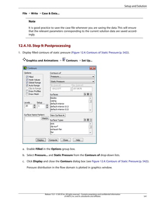 Setup and Solution
File ¡ Write ¡ Case  Data...

Note
It is good practice to save the case file whenever you are saving the data. This will ensure
that the relevant parameters corresponding to the current solution data are saved accordingly.

12.4.10. Step 9: Postprocessing
1. Display filled contours of static pressure (Figure 12.4: Contours of Static Pressure (p. 542)).
Graphics and Animations ¡

Contours ¡ Set Up...

a. Enable Filled in the Options group box.
b. Select Pressure... and Static Pressure from the Contours of drop-down lists.
c. Click Display and close the Contours dialog box (see Figure 12.4: Contours of Static Pressure (p. 542)).
Pressure distribution in the flow domain is plotted in graphics window.

Release 15.0 - © SAS IP, Inc. All rights reserved. - Contains proprietary and confidential information
of ANSYS, Inc. and its subsidiaries and affiliates.

541

 