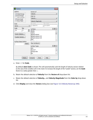 Setup and Solution

a. Enter 10 for Scale.
By default, Auto Scale is chosen. This will automatically scale the length of velocity vectors relative
to the size of the smallest cell in the mesh. To increase the length of the “scaled vectors, set the Scale
factor to a value greater than 1.
b. Retain the default selection of Velocity from the Vectors of drop-down list.
c. Retain the default selection of Velocity... and Velocity Magnitude from the Color by drop-down
list.
d. Click Display and close the Vectors dialog box (see Figure 12.5: Velocity Vectors (p. 544)).

Release 15.0 - © SAS IP, Inc. All rights reserved. - Contains proprietary and confidential information
of ANSYS, Inc. and its subsidiaries and affiliates.

543

 