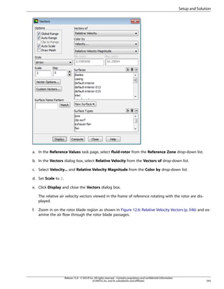 Setup and Solution

a. In the Reference Values task page, select fluid-rotor from the Reference Zone drop-down list.
b. In the Vectors dialog box, select Relative Velocity from the Vectors of drop-down list.
c. Select Velocity... and Relative Velocity Magnitude from the Color by drop-down list.
d. Set Scale to 2.
e. Click Display and close the Vectors dialog box.
The relative air velocity vectors viewed in the frame of reference rotating with the rotor are displayed.
f.

Zoom in on the rotor blade region as shown in Figure 12.6: Relative Velocity Vectors (p. 546) and examine the air flow through the rotor blade passages.

Release 15.0 - © SAS IP, Inc. All rights reserved. - Contains proprietary and confidential information
of ANSYS, Inc. and its subsidiaries and affiliates.

545

 