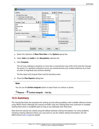 Summary

a. Retain the selection of Mass Flow Rate in the Options group box.
b. Select inlet and outlet in the Boundaries selection list.
c. Click Compute.
The net mass imbalance should be no more than a small fraction (say, 0.5%) of the total flux through
the system. If a significant imbalance occurs, you should decrease your residual tolerances by at least
an order of magnitude and continue iterating.
The flux report will compute fluxes only for boundary zones.
d. Close the Flux Reports dialog box.

Note
You can use the Surface Integrals option to report fluxes on surfaces or planes.
Reports ¡

Surface Integrals ¡ Set Up...

12.5. Summary
This tutorial illustrates the procedure for setting up and solving problems with multiple reference frames
using ANSYS Fluent. Although this tutorial considers only one rotating fluid zone, extension to multiple
rotating fluid zones is straightforward as long as you delineate each fluid zone.
Note that this tutorial was solved using the default absolute velocity formulation. For some problems
involving rotating reference frames, you may want to use the relative velocity formulation. See the
ANSYS Fluent User's Guide for details.

Release 15.0 - © SAS IP, Inc. All rights reserved. - Contains proprietary and confidential information
of ANSYS, Inc. and its subsidiaries and affiliates.

547

 