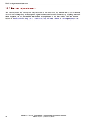 Using Multiple Reference Frames

12.6. Further Improvements
This tutorial guides you through the steps to reach an initial solution. You may be able to obtain a more
accurate solution by using an appropriate higher-order discretization scheme and by adapting the mesh.
Mesh adaption can also ensure that the solution is independent of the mesh. These steps are demonstrated in Introduction to Using ANSYS Fluent: Fluid Flow and Heat Transfer in a Mixing Elbow (p. 123).

548

Release 15.0 - © SAS IP, Inc. All rights reserved. - Contains proprietary and confidential information
of ANSYS, Inc. and its subsidiaries and affiliates.

 