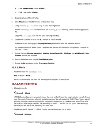 Setup and Solution
a.

Click ANSYS Fluent under Product.

b.

Click 15.0 under Version.

5.

Select this tutorial from the list.

6.

Click Files to download the input and solution files.

7.

Unzip mixing_plane_R150.zip to your working folder.
The file fanstage.msh can be found in the mixing_plane directory created after unzipping the
file.
Copy the fanstage.msh file into your working directory.

8.

Use Fluent Launcher to start the 3D version of ANSYS Fluent.
Fluent Launcher displays your Display Options preferences from the previous session.
For more information about Fluent Launcher, see Starting ANSYS Fluent Using Fluent Launcher in
the User's Guide.

9.

Ensure that the Display Mesh After Reading, Embed Graphics Windows, and Workbench Color
Scheme options are enabled.

10. Run in single precision (disable Double Precision).
11. Ensure Serial is selected under Processing Options.

13.4.2. Mesh
1. Read the mesh file fanstage.msh.
File ¡ Read ¡ Mesh...
As ANSYS Fluent reads the mesh file, it will report its progress in the console.

13.4.3. General Settings
1. Check the mesh.
General ¡ Check
ANSYS Fluent will perform various checks on the mesh and will report the progress in the console. Ensure
that the reported minimum volume is a positive number. You will notice that ANSYS Fluent issues several
warning messages concerning translation vectors with suggestions to check periodic setup. These arise
because you have not yet specified the periodicity for zones 11 and 22. You can ignore these warnings
because you will specify the periodicity in a later step.
2. Display the mesh (Figure 13.2: Mesh Display for the Multistage Fan (p. 553)).
General ¡ Display...

Release 15.0 - © SAS IP, Inc. All rights reserved. - Contains proprietary and confidential information
of ANSYS, Inc. and its subsidiaries and affiliates.

551

 