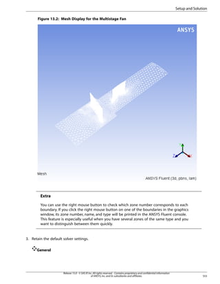 Setup and Solution
Figure 13.2: Mesh Display for the Multistage Fan

Extra
You can use the right mouse button to check which zone number corresponds to each
boundary. If you click the right mouse button on one of the boundaries in the graphics
window, its zone number, name, and type will be printed in the ANSYS Fluent console.
This feature is especially useful when you have several zones of the same type and you
want to distinguish between them quickly.

3. Retain the default solver settings.
General

Release 15.0 - © SAS IP, Inc. All rights reserved. - Contains proprietary and confidential information
of ANSYS, Inc. and its subsidiaries and affiliates.

553

 