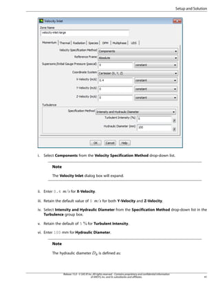 Setup and Solution

i.

Select Components from the Velocity Specification Method drop-down list.

Note
The Velocity Inlet dialog box will expand.

for X-Velocity.

iii. Retain the default value of 0

£¢

¡ 

ii. Enter 0.4

for both Y-Velocity and Z-Velocity.

iv. Select Intensity and Hydraulic Diameter from the Specification Method drop-down list in the
Turbulence group box.
v. Retain the default of 5

for Turbulent Intensity.

vi. Enter 100 mm for Hydraulic Diameter.

Note

¥¤

The hydraulic diameter

is defined as:

Release 15.0 - © SAS IP, Inc. All rights reserved. - Contains proprietary and confidential information
of ANSYS, Inc. and its subsidiaries and affiliates.

41

 