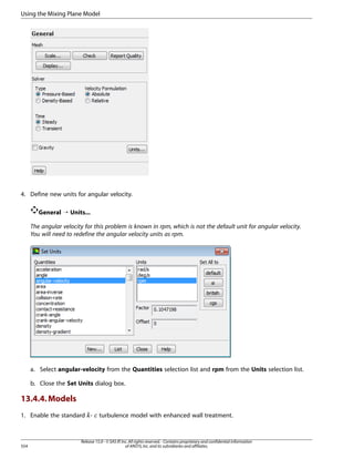Using the Mixing Plane Model

4. Define new units for angular velocity.
General ¡ Units...
The angular velocity for this problem is known in rpm, which is not the default unit for angular velocity.
You will need to redefine the angular velocity units as rpm.

a. Select angular-velocity from the Quantities selection list and rpm from the Units selection list.
b. Close the Set Units dialog box.

13.4.4. Models
1. Enable the standard -

¡  

554

turbulence model with enhanced wall treatment.

Release 15.0 - © SAS IP, Inc. All rights reserved. - Contains proprietary and confidential information
of ANSYS, Inc. and its subsidiaries and affiliates.

 
