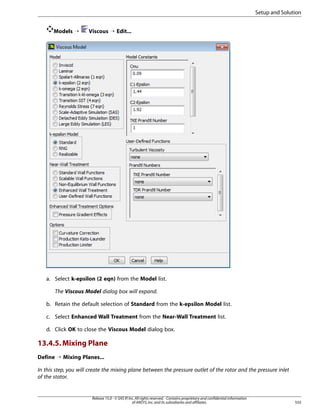 Setup and Solution
Models ¡

Viscous ¡ Edit...

a. Select k-epsilon (2 eqn) from the Model list.
The Viscous Model dialog box will expand.
b. Retain the default selection of Standard from the k-epsilon Model list.
c. Select Enhanced Wall Treatment from the Near-Wall Treatment list.
d. Click OK to close the Viscous Model dialog box.

13.4.5. Mixing Plane
Define ¡ Mixing Planes...
In this step, you will create the mixing plane between the pressure outlet of the rotor and the pressure inlet
of the stator.

Release 15.0 - © SAS IP, Inc. All rights reserved. - Contains proprietary and confidential information
of ANSYS, Inc. and its subsidiaries and affiliates.

555

 