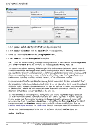 Using the Mixing Plane Model

1. Select pressure-outlet-rotor from the Upstream Zone selection list.
2. Select pressure-inlet-stator from the Downstream Zone selection list.
3. Retain the selection of Area from the Averaging Method list.
4. Click Create and close the Mixing Planes dialog box.
ANSYS Fluent will name the mixing plane by combining the names of the zones selected as the Upstream
Zone and Downstream Zone. This new name will be displayed in the Mixing Plane list.
The essential idea behind the mixing plane concept is that each fluid zone (stator and rotor) is solved as
a steady-state problem. At some prescribed iteration interval, the flow data at the mixing plane interface
is averaged in the circumferential direction on both the rotor outlet and the stator inlet boundaries. ANSYS
Fluent uses these circumferential averages to define “profiles” of flow properties. These profiles are then
used to update boundary conditions along the two zones of the mixing plane interface.
), static pressure ( ), direction cosines of the local

£¢

¡ 

In this example, profiles of averaged total pressure (

flow angles in the radial, tangential, and axial directions (
), turbulent kinetic energy ( ), turbulent
dissipation rate ( ), and radius ( ) are computed at the rotor exit and used to update boundary conditions
at the stator inlet. Likewise, the same profiles (except for that of total pressure) are computed at the
stator inlet and used as a boundary condition on the rotor exit.

¨

§¤ ¦¤ ¥¤



©

The default method for calculating mixing plane profiles uses an area-weighted averaging approach.
This method allows reasonable profiles of all variables to be created, regardless of the mesh topology.
In some cases, a mass flow-weighted averaging may be appropriate (for example, with compressible
turbomachinery flows). For such cases, Mass should be selected from the Averaging Method list. A third
averaging approach (the Mixed-Out average) is also available for flows with ideal gases. Refer to
Choosing an Averaging Method in the Theory Guide for more information on these averaging methods.
You can view the profiles computed at the rotor exit and stator inlet in the Profiles dialog box.
Define ¡ Profiles...

556

Release 15.0 - © SAS IP, Inc. All rights reserved. - Contains proprietary and confidential information
of ANSYS, Inc. and its subsidiaries and affiliates.

 