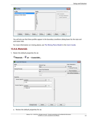 Setup and Solution

You will also see that these profiles appear in the boundary conditions dialog boxes for the rotor exit
and stator inlet.
For more information on mixing planes, see The Mixing Plane Model in the User’s Guide.

13.4.6. Materials
1. Retain the default properties for air.
Materials ¡

air ¡ Create/Edit...

a. Review the default properties for air.
Release 15.0 - © SAS IP, Inc. All rights reserved. - Contains proprietary and confidential information
of ANSYS, Inc. and its subsidiaries and affiliates.

557

 