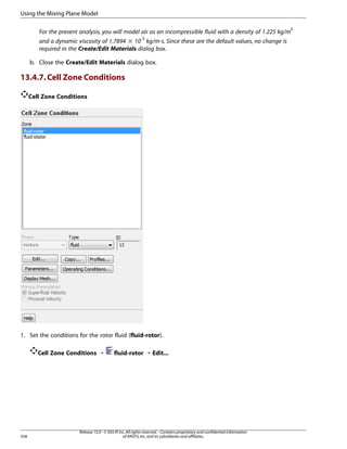 Using the Mixing Plane Model
For the present analysis, you will model air as an incompressible fluid with a density of 1.225 kg/m3
and a dynamic viscosity of 1.7894 × 10-5 kg/m-s. Since these are the default values, no change is
required in the Create/Edit Materials dialog box.
b. Close the Create/Edit Materials dialog box.

13.4.7. Cell Zone Conditions
Cell Zone Conditions

1. Set the conditions for the rotor fluid (fluid-rotor).
Cell Zone Conditions ¡

558

fluid-rotor ¡ Edit...

Release 15.0 - © SAS IP, Inc. All rights reserved. - Contains proprietary and confidential information
of ANSYS, Inc. and its subsidiaries and affiliates.

 