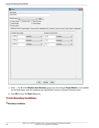 Using the Mixing Plane Model

a. Enter -1 for Z in the Rotation-Axis Direction group box. Even though Frame Motion is not enabled
for the fluid-stator zone, the rotational axis specification must be consistent between zones.
b. Click OK to close the Fluid dialog box.

13.4.8. Boundary Conditions
Boundary Conditions

560

Release 15.0 - © SAS IP, Inc. All rights reserved. - Contains proprietary and confidential information
of ANSYS, Inc. and its subsidiaries and affiliates.

 