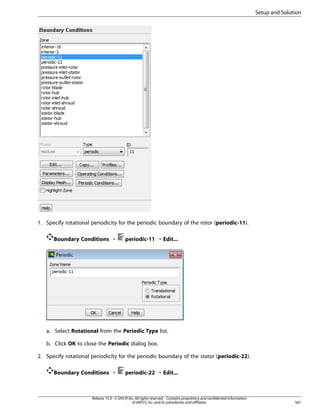 Setup and Solution

1. Specify rotational periodicity for the periodic boundary of the rotor (periodic-11).
Boundary Conditions ¡

periodic-11 ¡ Edit...

a. Select Rotational from the Periodic Type list.
b. Click OK to close the Periodic dialog box.
2. Specify rotational periodicity for the periodic boundary of the stator (periodic-22).
Boundary Conditions ¡

periodic-22 ¡ Edit...

Release 15.0 - © SAS IP, Inc. All rights reserved. - Contains proprietary and confidential information
of ANSYS, Inc. and its subsidiaries and affiliates.

561

 