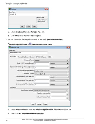 Using the Mixing Plane Model

a. Select Rotational from the Periodic Type list.
b. Click OK to close the Periodic dialog box.
3. Set the conditions for the pressure inlet of the rotor (pressure-inlet-rotor).
Boundary Conditions ¡

pressure-inlet-rotor ¡ Edit...

a. Select Direction Vector from the Direction Specification Method drop-down list.
b. Enter 0 for X-Component of Flow Direction.

562

Release 15.0 - © SAS IP, Inc. All rights reserved. - Contains proprietary and confidential information
of ANSYS, Inc. and its subsidiaries and affiliates.

 