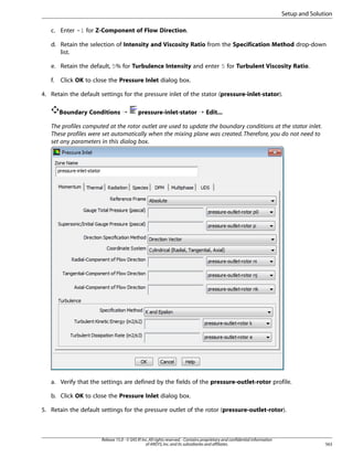 Setup and Solution
c. Enter -1 for Z-Component of Flow Direction.
d. Retain the selection of Intensity and Viscosity Ratio from the Specification Method drop-down
list.
e. Retain the default, 5% for Turbulence Intensity and enter 5 for Turbulent Viscosity Ratio.
f.

Click OK to close the Pressure Inlet dialog box.

4. Retain the default settings for the pressure inlet of the stator (pressure-inlet-stator).
Boundary Conditions ¡

pressure-inlet-stator ¡ Edit...

The profiles computed at the rotor outlet are used to update the boundary conditions at the stator inlet.
These profiles were set automatically when the mixing plane was created. Therefore, you do not need to
set any parameters in this dialog box.

a. Verify that the settings are defined by the fields of the pressure-outlet-rotor profile.
b. Click OK to close the Pressure Inlet dialog box.
5. Retain the default settings for the pressure outlet of the rotor (pressure-outlet-rotor).

Release 15.0 - © SAS IP, Inc. All rights reserved. - Contains proprietary and confidential information
of ANSYS, Inc. and its subsidiaries and affiliates.

563

 