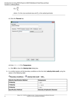 Introduction to Using ANSYS Fluent in ANSYS Workbench: Fluid Flow and Heat
Transfer in a Mixing Elbow

¥
¤¢
£
¡  
=

is the cross-sectional area and

§¦

where

is the wetted perimeter.

vii. Click the Thermal tab.

¨

viii.Enter 293.15

for Temperature.

ix. Click OK to close the Velocity Inlet dialog box.
b. In a similar manner, set the boundary conditions at the hot inlet (velocity-inlet-small), using the
values in the following table:
Boundary Conditions ¡

velocity-inlet-small ¡ Edit...

Velocity Specification Method
X-Velocity

0

Y-Velocity

1.2

Z-Velocity

0

Specification Method

Intensity & Hydraulic Diameter



©

42

Components

Release 15.0 - © SAS IP, Inc. All rights reserved. - Contains proprietary and confidential information
of ANSYS, Inc. and its subsidiaries and affiliates.

 