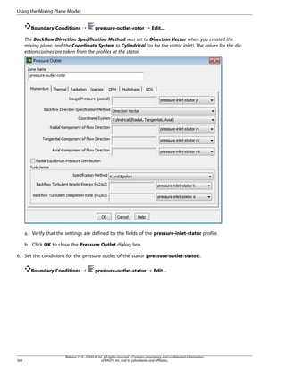 Using the Mixing Plane Model
Boundary Conditions ¡

pressure-outlet-rotor ¡ Edit...

The Backflow Direction Specification Method was set to Direction Vector when you created the
mixing plane, and the Coordinate System to Cylindrical (as for the stator inlet). The values for the direction cosines are taken from the profiles at the stator.

a. Verify that the settings are defined by the fields of the pressure-inlet-stator profile.
b. Click OK to close the Pressure Outlet dialog box.
6. Set the conditions for the pressure outlet of the stator (pressure-outlet-stator).
Boundary Conditions ¡

564

pressure-outlet-stator ¡ Edit...

Release 15.0 - © SAS IP, Inc. All rights reserved. - Contains proprietary and confidential information
of ANSYS, Inc. and its subsidiaries and affiliates.

 