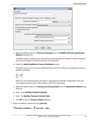 Setup and Solution

a. Retain the default selection of Normal to Boundary from the Backflow Direction Specification
Method drop-down list.
In problems where a backflow exists at the pressure outlet boundary (for example, a torque-converter),
you can use this option to specify the direction of the backflow.
b. Enable the Radial Equilibrium Pressure Distribution option.
This option accounts for the pressure distribution that results from rotation by calculating the pressure
gradient according to

¢
¤  £
¥

∂
=
∂
¡

¢

where is the tangential velocity. This option is appropriate for axial flow configurations with relatively straight flow paths (that is, little change in radius from inlet to exit).

§¦

c. Retain the default selection of Intensity and Viscosity Ratio from the Specification Method dropdown list.
d. Enter 1% for Backflow Turbulent Intensity.
e. Enter 1 for Backflow Turbulent Viscosity Ratio.
f.

Click OK to close the Pressure Outlet dialog box.

7. Retain the default conditions for the rotor-hub.
Boundary Conditions ¡

rotor-hub ¡ Edit...

Release 15.0 - © SAS IP, Inc. All rights reserved. - Contains proprietary and confidential information
of ANSYS, Inc. and its subsidiaries and affiliates.

565

 