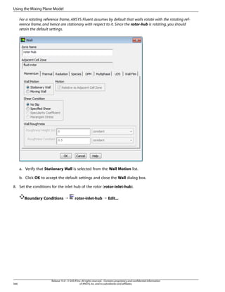 Using the Mixing Plane Model
For a rotating reference frame, ANSYS Fluent assumes by default that walls rotate with the rotating reference frame, and hence are stationary with respect to it. Since the rotor-hub is rotating, you should
retain the default settings.

a. Verify that Stationary Wall is selected from the Wall Motion list.
b. Click OK to accept the default settings and close the Wall dialog box.
8. Set the conditions for the inlet hub of the rotor (rotor-inlet-hub).
Boundary Conditions ¡

566

rotor-inlet-hub ¡ Edit...

Release 15.0 - © SAS IP, Inc. All rights reserved. - Contains proprietary and confidential information
of ANSYS, Inc. and its subsidiaries and affiliates.

 