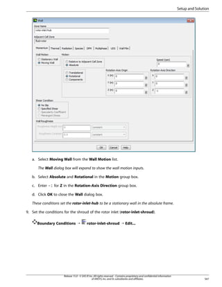 Setup and Solution

a. Select Moving Wall from the Wall Motion list.
The Wall dialog box will expand to show the wall motion inputs.
b. Select Absolute and Rotational in the Motion group box.
c. Enter -1 for Z in the Rotation-Axis Direction group box.
d. Click OK to close the Wall dialog box.
These conditions set the rotor-inlet-hub to be a stationary wall in the absolute frame.
9. Set the conditions for the shroud of the rotor inlet (rotor-inlet-shroud).
Boundary Conditions ¡

rotor-inlet-shroud ¡ Edit...

Release 15.0 - © SAS IP, Inc. All rights reserved. - Contains proprietary and confidential information
of ANSYS, Inc. and its subsidiaries and affiliates.

567

 