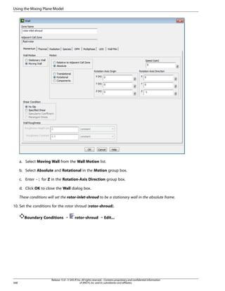 Using the Mixing Plane Model

a. Select Moving Wall from the Wall Motion list.
b. Select Absolute and Rotational in the Motion group box.
c. Enter -1 for Z in the Rotation-Axis Direction group box.
d. Click OK to close the Wall dialog box.
These conditions will set the rotor-inlet-shroud to be a stationary wall in the absolute frame.
10. Set the conditions for the rotor shroud (rotor-shroud).
Boundary Conditions ¡

568

rotor-shroud ¡ Edit...

Release 15.0 - © SAS IP, Inc. All rights reserved. - Contains proprietary and confidential information
of ANSYS, Inc. and its subsidiaries and affiliates.

 
