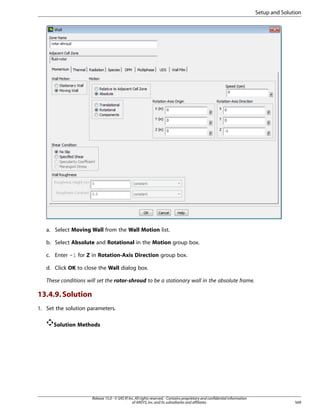 Setup and Solution

a. Select Moving Wall from the Wall Motion list.
b. Select Absolute and Rotational in the Motion group box.
c. Enter -1 for Z in Rotation-Axis Direction group box.
d. Click OK to close the Wall dialog box.
These conditions will set the rotor-shroud to be a stationary wall in the absolute frame.

13.4.9. Solution
1. Set the solution parameters.
Solution Methods

Release 15.0 - © SAS IP, Inc. All rights reserved. - Contains proprietary and confidential information
of ANSYS, Inc. and its subsidiaries and affiliates.

569

 