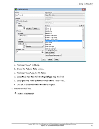 Setup and Solution

a. Retain surf-mon-1 for Name.
b. Enable the Plot and Write options.
c. Retain surf-mon-1.out for File Name.
d. Select Mass Flow Rate from the Report Type drop-down list.
e. Select pressure-outlet-stator from the Surfaces selection list.
f.

Click OK to close the Surface Monitor dialog box.

5. Initialize the flow field.
Solution Initialization

Release 15.0 - © SAS IP, Inc. All rights reserved. - Contains proprietary and confidential information
of ANSYS, Inc. and its subsidiaries and affiliates.

573

 