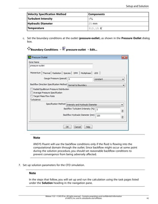 Setup and Solution
Velocity Specification Method

Components

Turbulent Intensity

5

Hydraulic Diameter

25 mm

Temperature

313.15

 

c. Set the boundary conditions at the outlet (pressure-outlet), as shown in the Pressure Outlet dialog
box.
Boundary Conditions ¡

pressure-outlet ¡ Edit...

Note
ANSYS Fluent will use the backflow conditions only if the fluid is flowing into the
computational domain through the outlet. Since backflow might occur at some point
during the solution procedure, you should set reasonable backflow conditions to
prevent convergence from being adversely affected.

7. Set up solution parameters for the CFD simulation.

Note
In the steps that follow, you will set up and run the calculation using the task pages listed
under the Solution heading in the navigation pane.

Release 15.0 - © SAS IP, Inc. All rights reserved. - Contains proprietary and confidential information
of ANSYS, Inc. and its subsidiaries and affiliates.

43

 
