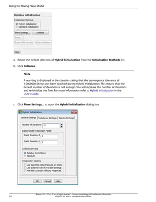 Using the Mixing Plane Model

a. Retain the default selection of Hybrid Initialization from the Initialization Methods list.
b. Click Initialize.

Note
A warning is displayed in the console stating that the convergence tolerance of
1.000000e-06 has not been reached during Hybrid Initialization. This means that the
default number of iterations is not enough. You will increase the number of iterations
and re-initialize the flow. For more information refer to Hybrid Initialization in the
User's Guide.

c. Click More Settings... to open the Hybrid Initialization dialog box.

574

Release 15.0 - © SAS IP, Inc. All rights reserved. - Contains proprietary and confidential information
of ANSYS, Inc. and its subsidiaries and affiliates.

 