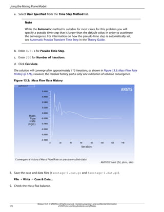 Using the Mixing Plane Model
a. Select User Specified from the Time Step Method list.

Note
While the Automatic method is suitable for most cases, for this problem you will
specify a pseudo time step that is larger than the default value, in order to accelerate
the convergence. For information on how the pseudo time step is automatically set,
see Automatic Pseudo Transient Time Step in the Theory Guide.

b. Enter 0.01 s for Pseudo Time Step.
c. Enter 200 for Number of iterations.
d. Click Calculate.
The solution will converge after approximately 110 iterations, as shown in Figure 13.3: Mass Flow Rate
History (p. 576). However, the residual history plot is only one indication of solution convergence.
Figure 13.3: Mass Flow Rate History

8. Save the case and data files (fanstage-1.cas.gz and fanstage-1.dat.gz).
File ¡ Write ¡ Case  Data...
9. Check the mass flux balance.

576

Release 15.0 - © SAS IP, Inc. All rights reserved. - Contains proprietary and confidential information
of ANSYS, Inc. and its subsidiaries and affiliates.

 
