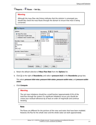 Setup and Solution
Reports ¡

Fluxes ¡ Set Up...

Warning
Although the mass flow rate history indicates that the solution is converged, you
should also check the mass fluxes through the domain to ensure that mass is being
conserved.

a. Retain the default selection of Mass Flow Rate from the Options list.
b. Click

, to the right of Boundaries, and select +pressure-[4,0] in the Boundaries group box.

This selects pressure-inlet-rotor, pressure-inlet-stator, pressure-outlet-rotor, and pressure-outletstator.
c. Click Compute.

Warning
The net mass imbalance should be a small fraction (approximately 0.5%) of the
total flux through the system. If a significant imbalance occurs, you should decrease your residual tolerances by at least an order of magnitude and continue
iterating.

Note
The fluxes are different for the portions of the rotor and stator that have been modeled.
However, the flux for the whole rotor and the whole stator are both approximately

Release 15.0 - © SAS IP, Inc. All rights reserved. - Contains proprietary and confidential information
of ANSYS, Inc. and its subsidiaries and affiliates.

577

 