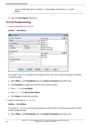 Using the Mixing Plane Model
equal to 0.2292 kg/s (that is, 0.02547 × 9 rotor blades, and 0.01910 × 12 stator
blades).

d. Close the Flux Reports dialog box.

13.4.10. Postprocessing
1. Create an isosurface at =0.12 m.

 

Surface ¡ Iso-Surface...

The surface =0.12 m is a midspan slice through the mesh. This view is useful for looking at the bladeto-blade flow field.

¡

a. Select Mesh... and Y-Coordinate from the Surface of Constant drop-down lists.
b. Click Compute to update the minimum and maximum values.
c. Enter 0.12 m for Iso-Values.
d. Enter y=0.12 for New Surface Name.
e. Click Create to create the isosurface.

¢

2. Create an isosurface at

=−

m.

Surface ¡ Iso-Surface...
The surface = −
m is an axial plane downstream of the stator. This will be used to plot circumferentially averaged profiles.

£

a. Select Mesh... and Z-Coordinate from the Surface of Constant drop-down lists.

578

Release 15.0 - © SAS IP, Inc. All rights reserved. - Contains proprietary and confidential information
of ANSYS, Inc. and its subsidiaries and affiliates.

 