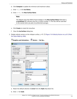 Setup and Solution
b. Click Compute to update the minimum and maximum values.
c. Enter -0.1 m for Iso-Values.
d. Enter z=-0.1 for New Surface Name.

Note
The default name that ANSYS Fluent displays in the New Surface Name field (that is,
z-coordinate-17) indicates that this is surface number 17. This fact will be used later
in the tutorial when you plot circumferential averages.

e. Click Create to create the isosurface.
Close the Iso-Surface dialog box.

3. Display velocity vectors on the midspan surface
the Stator Blade (p. 580)).
Graphics and Animations ¡

 

f.

=

(Figure 13.4: Velocity Vectors on y=0.12 Near

Vectors ¡ Set Up...

a. Retain the default selection of arrow from the Style drop-down list.
b. Enter 10 for Scale.
Release 15.0 - © SAS IP, Inc. All rights reserved. - Contains proprietary and confidential information
of ANSYS, Inc. and its subsidiaries and affiliates.

579

 
