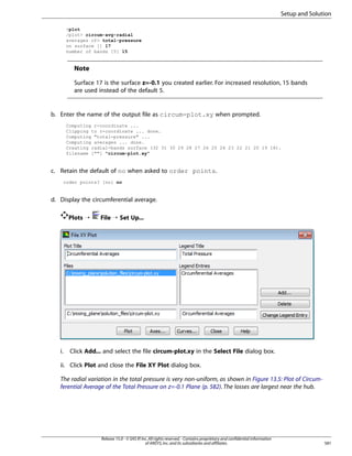 Setup and Solution
plot
/plot circum-avg-radial
averages of total-pressure
on surface [] 17
number of bands [5] 15

Note
Surface 17 is the surface z=-0.1 you created earlier. For increased resolution, 15 bands
are used instead of the default 5.

b. Enter the name of the output file as circum-plot.xy when prompted.
Computing r-coordinate ...
Clipping to r-coordinate ... done.
Computing total-pressure ...
Computing averages ... done.
Creating radial-bands surface (32 31 30 29 28 27 26 25 24 23 22 21 20 19 18).
filename [] circum-plot.xy

c. Retain the default of no when asked to order points.
order points? [no] no

d. Display the circumferential average.
Plots ¡

i.

File ¡ Set Up...

Click Add... and select the file circum-plot.xy in the Select File dialog box.

ii. Click Plot and close the File XY Plot dialog box.
The radial variation in the total pressure is very non-uniform, as shown in Figure 13.5: Plot of Circumferential Average of the Total Pressure on z=-0.1 Plane (p. 582). The losses are largest near the hub.

Release 15.0 - © SAS IP, Inc. All rights reserved. - Contains proprietary and confidential information
of ANSYS, Inc. and its subsidiaries and affiliates.

581

 