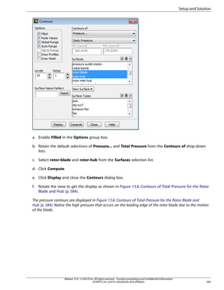 Setup and Solution

a. Enable Filled in the Options group box.
b. Retain the default selections of Pressure... and Total Pressure from the Contours of drop-down
lists.
c. Select rotor-blade and rotor-hub from the Surfaces selection list.
d. Click Compute.
e. Click Display and close the Contours dialog box.
f.

Rotate the view to get the display as shown in Figure 13.6: Contours of Total Pressure for the Rotor
Blade and Hub (p. 584).

The pressure contours are displayed in Figure 13.6: Contours of Total Pressure for the Rotor Blade and
Hub (p. 584). Notice the high pressure that occurs on the leading edge of the rotor blade due to the motion
of the blade.

Release 15.0 - © SAS IP, Inc. All rights reserved. - Contains proprietary and confidential information
of ANSYS, Inc. and its subsidiaries and affiliates.

583

 