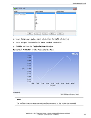 Setup and Solution

a. Ensure that pressure-outlet-rotor is selected from the Profile selection list.
b. Ensure that p0 is selected from the Y Axis Function selection list.
c. Click Plot and close the Plot Profile Data dialog box.
Figure 13.7: Profile Plot of Total Pressure for the Rotor

Note
The profiles shown are area-averaged profiles computed by the mixing plane model.

Release 15.0 - © SAS IP, Inc. All rights reserved. - Contains proprietary and confidential information
of ANSYS, Inc. and its subsidiaries and affiliates.

585

 