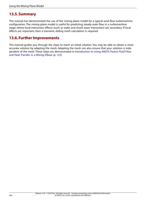 Using the Mixing Plane Model

13.5. Summary
This tutorial has demonstrated the use of the mixing plane model for a typical axial flow turbomachine
configuration. The mixing plane model is useful for predicting steady-state flow in a turbomachine
stage, where local interaction effects (such as wake and shock wave interaction) are secondary. If local
effects are important, then a transient, sliding mesh calculation is required.

13.6. Further Improvements
This tutorial guides you through the steps to reach an initial solution. You may be able to obtain a more
accurate solution by adapting the mesh. Adapting the mesh can also ensure that your solution is independent of the mesh. These steps are demonstrated in Introduction to Using ANSYS Fluent: Fluid Flow
and Heat Transfer in a Mixing Elbow (p. 123).

586

Release 15.0 - © SAS IP, Inc. All rights reserved. - Contains proprietary and confidential information
of ANSYS, Inc. and its subsidiaries and affiliates.

 